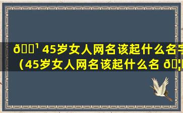 🌹 45岁女人网名该起什么名字（45岁女人网名该起什么名 🦊 字好听）